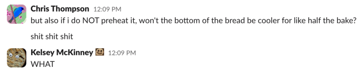 Chris: but also if i do NOT preheat it, won't the bottom of the bread be cooler for like half the bake?shit shit shitKelsey: WHAT